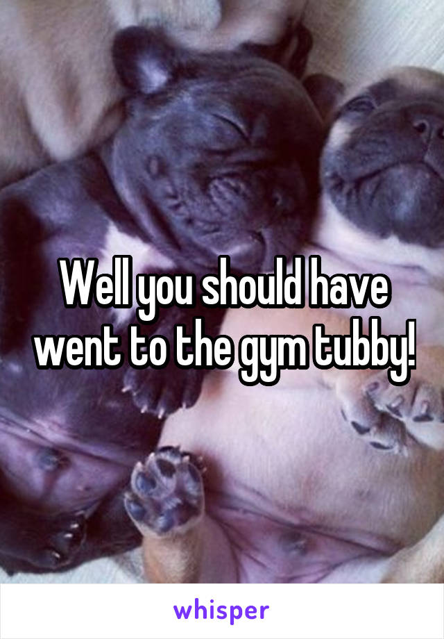 Well you should have went to the gym tubby!