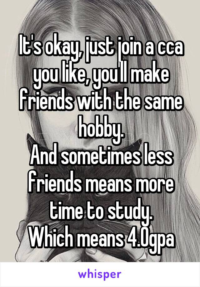It's okay, just join a cca you like, you'll make friends with the same hobby.
And sometimes less friends means more time to study.
Which means 4.0gpa