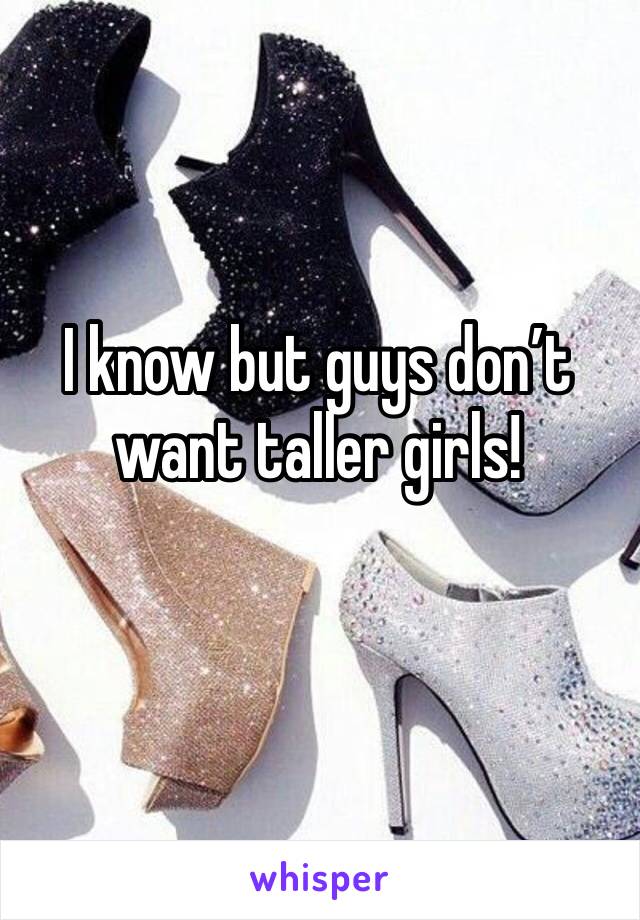 I know but guys don’t want taller girls! 