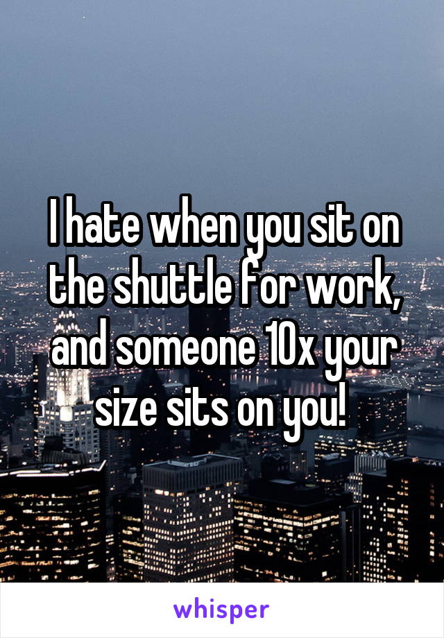 I hate when you sit on the shuttle for work, and someone 10x your size sits on you! 