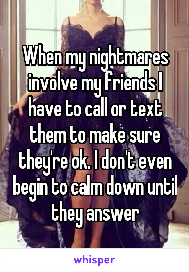 When my nightmares involve my friends I have to call or text them to make sure they're ok. I don't even begin to calm down until they answer