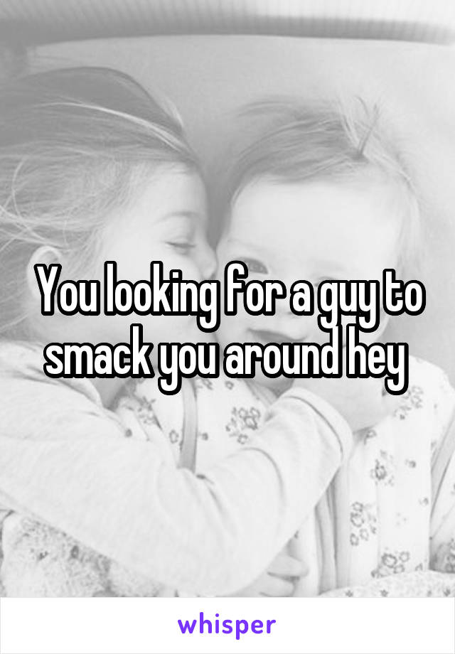You looking for a guy to smack you around hey 
