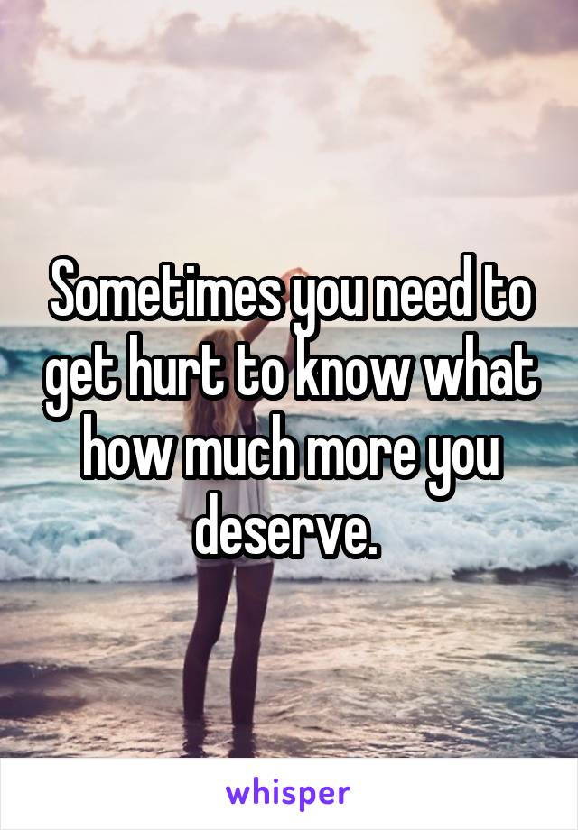 Sometimes you need to get hurt to know what how much more you deserve. 