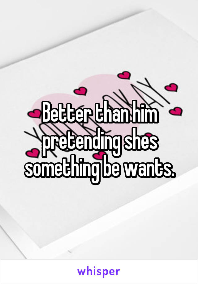 Better than him pretending shes something be wants.