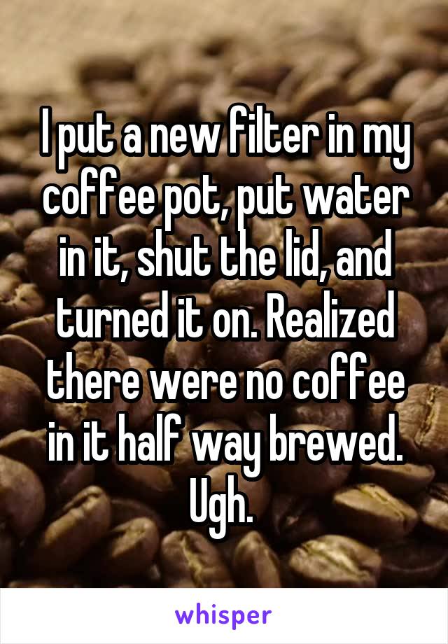 I put a new filter in my coffee pot, put water in it, shut the lid, and turned it on. Realized there were no coffee in it half way brewed. Ugh. 