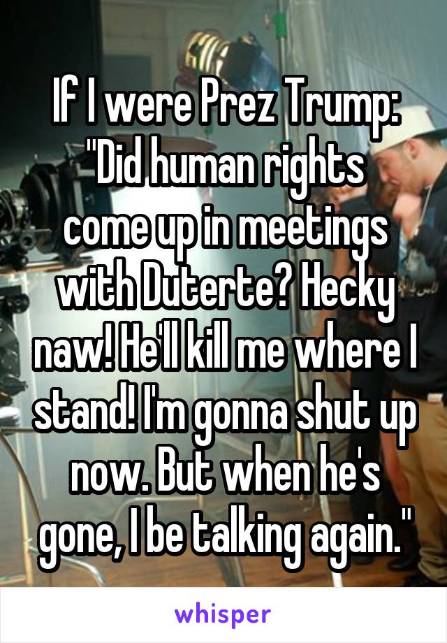 If I were Prez Trump:
"Did human rights come up in meetings with Duterte? Hecky naw! He'll kill me where I stand! I'm gonna shut up now. But when he's gone, I be talking again."