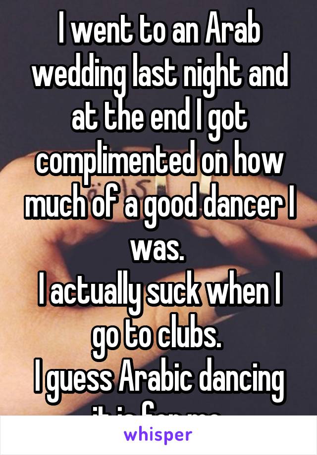 I went to an Arab wedding last night and at the end I got complimented on how much of a good dancer I was. 
I actually suck when I go to clubs. 
I guess Arabic dancing it is for me 