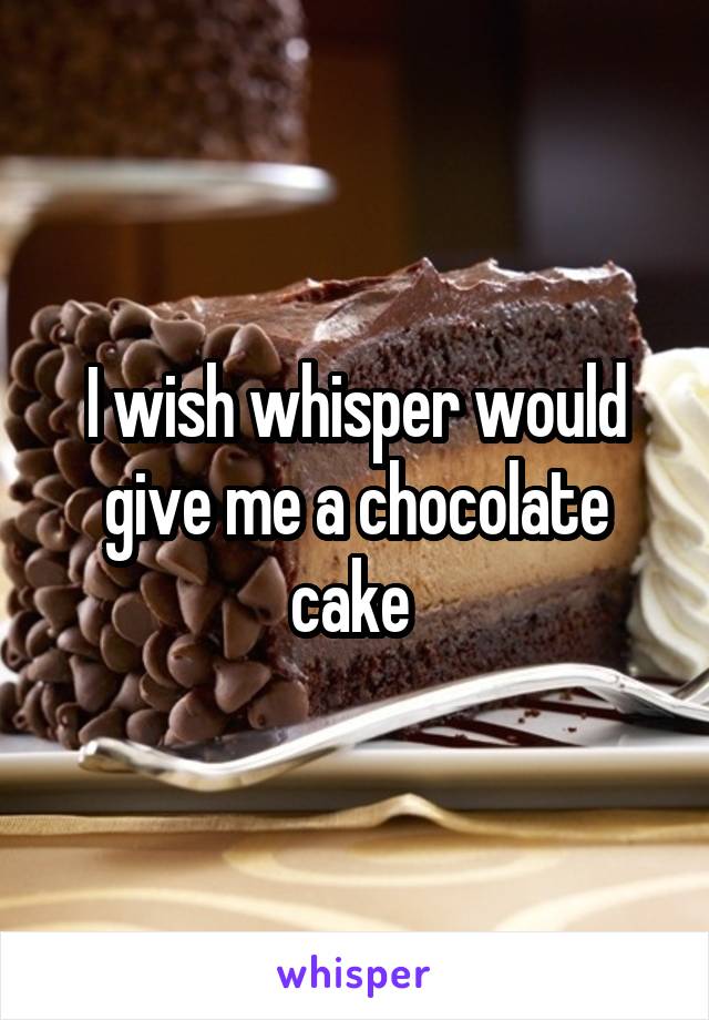 I wish whisper would give me a chocolate cake 