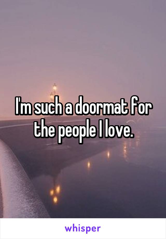 I'm such a doormat for the people I love.