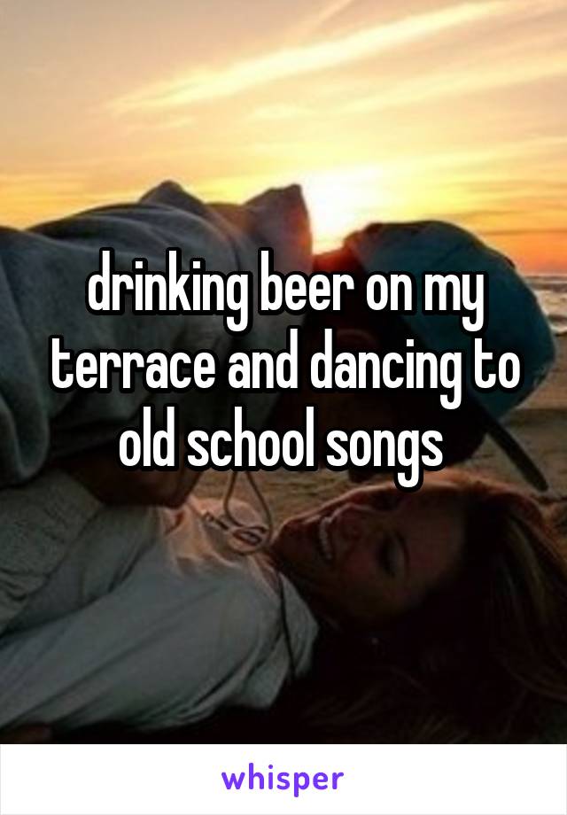 drinking beer on my terrace and dancing to old school songs 
