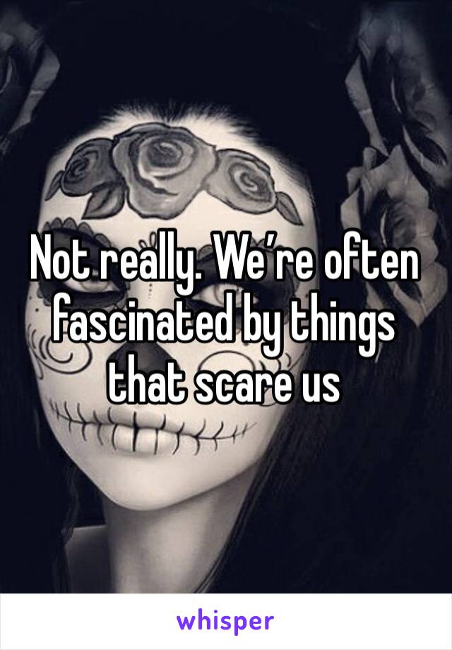Not really. We’re often fascinated by things that scare us 