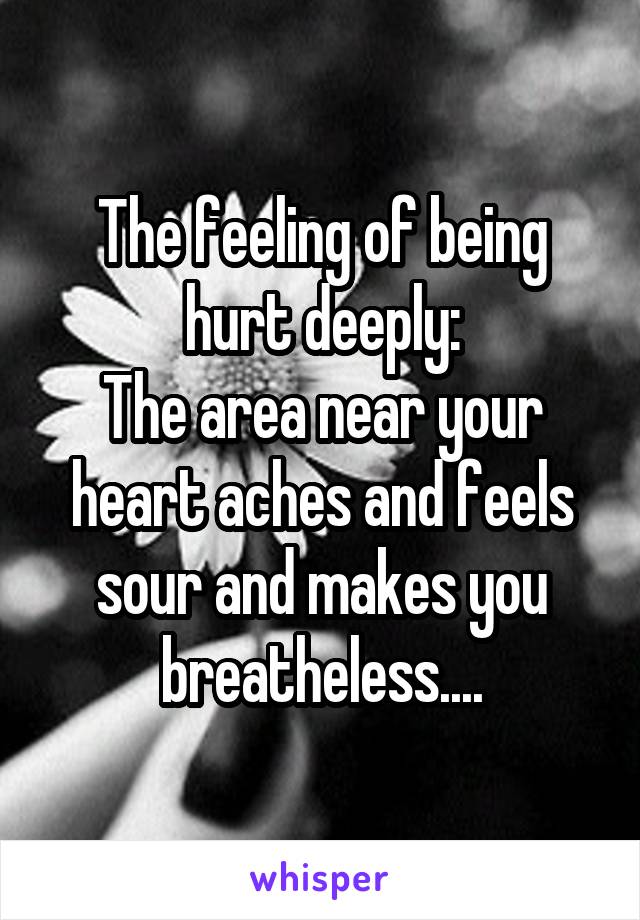 The feeling of being hurt deeply:
The area near your heart aches and feels sour and makes you breatheless....