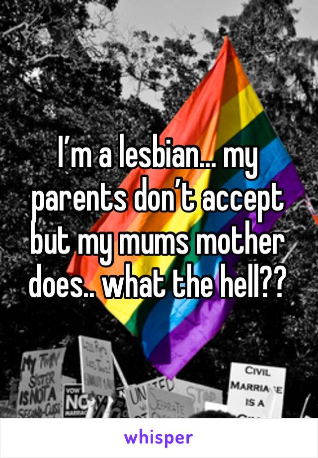I’m a lesbian... my parents don’t accept but my mums mother does.. what the hell??