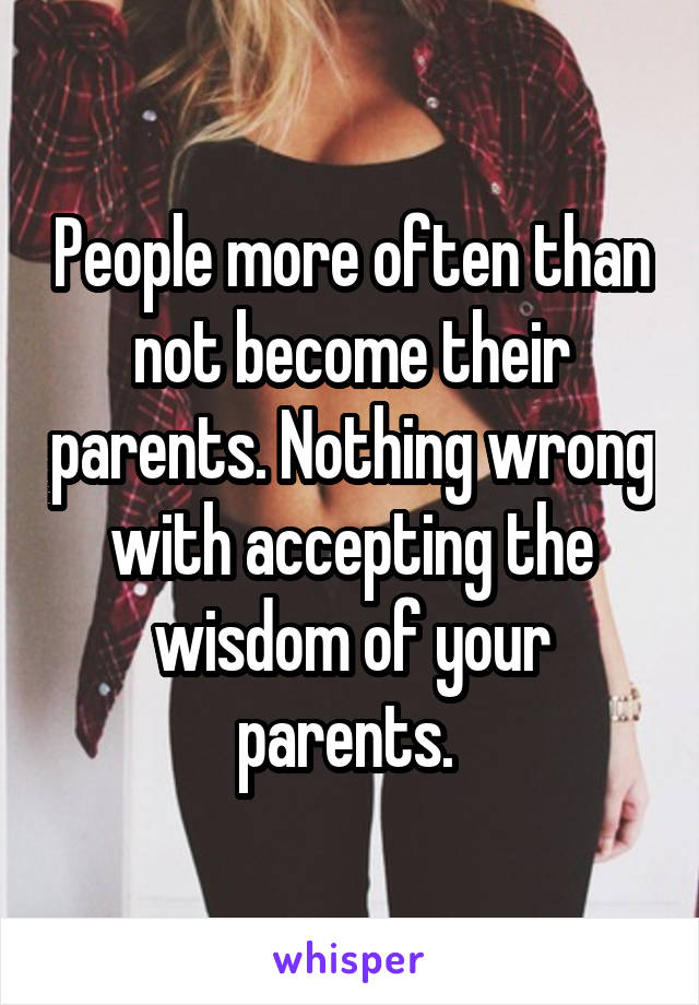 People more often than not become their parents. Nothing wrong with accepting the wisdom of your parents. 
