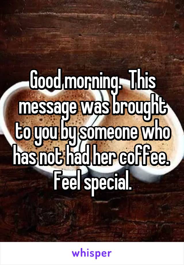 Good morning.  This message was brought to you by someone who has not had her coffee. 
Feel special.