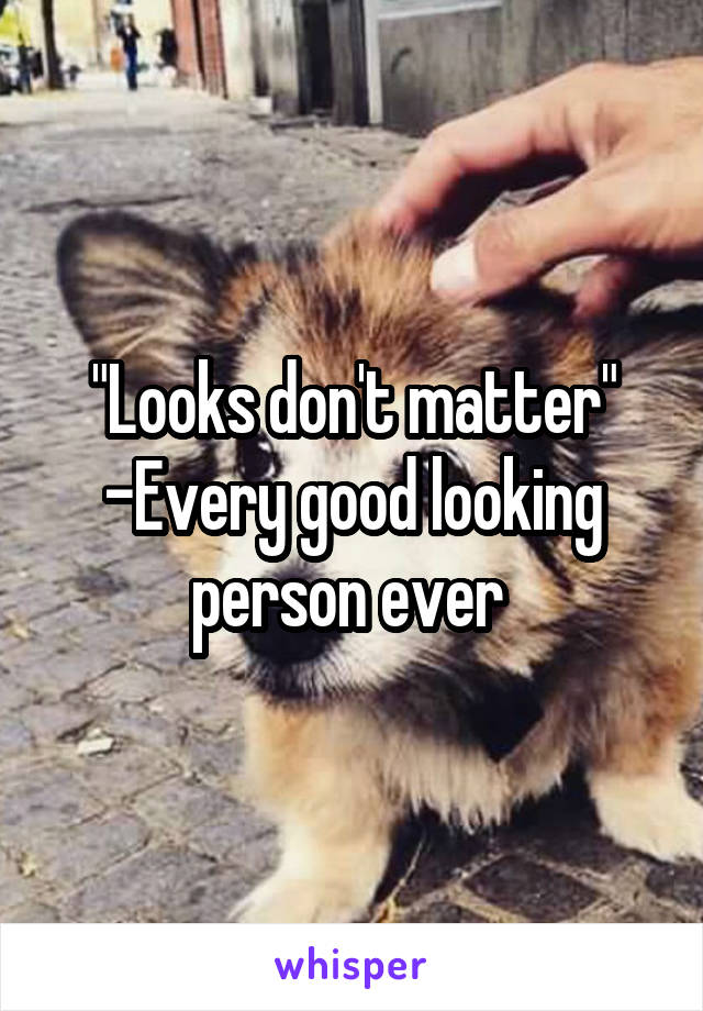 "Looks don't matter" -Every good looking person ever 
