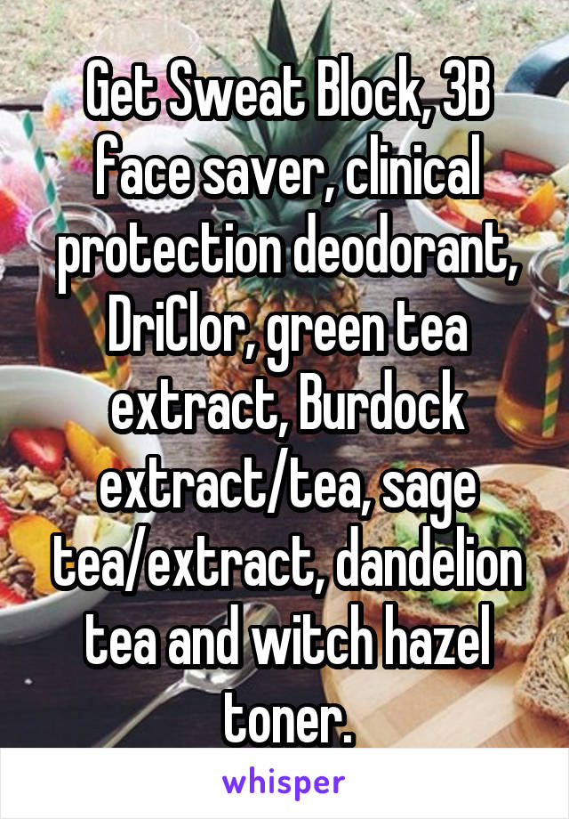 Get Sweat Block, 3B face saver, clinical protection deodorant, DriClor, green tea extract, Burdock extract/tea, sage tea/extract, dandelion tea and witch hazel toner.