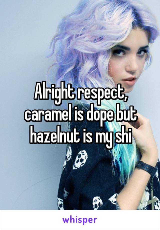 Alright respect, caramel is dope but hazelnut is my shi