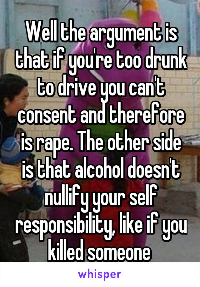 Well the argument is that if you're too drunk to drive you can't consent and therefore is rape. The other side is that alcohol doesn't nullify your self responsibility, like if you killed someone 