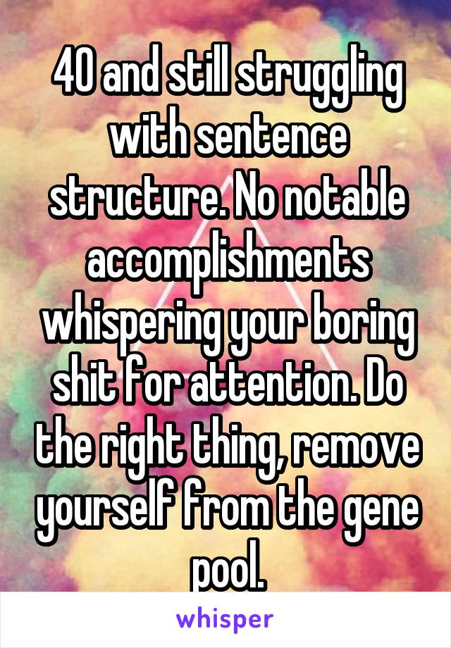 40 and still struggling with sentence structure. No notable accomplishments whispering your boring shit for attention. Do the right thing, remove yourself from the gene pool.