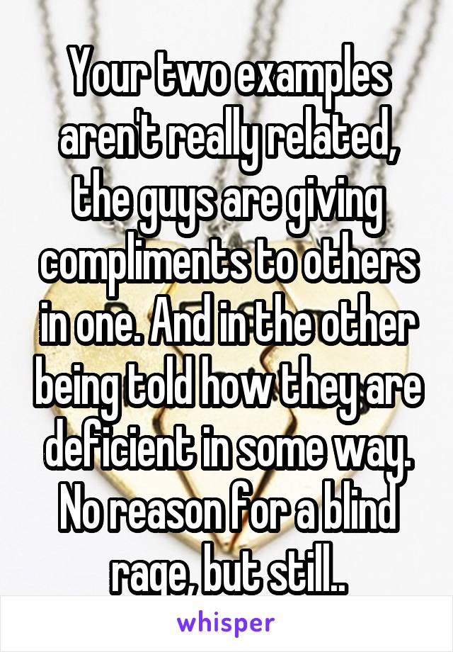 Your two examples aren't really related, the guys are giving compliments to others in one. And in the other being told how they are deficient in some way. No reason for a blind rage, but still..