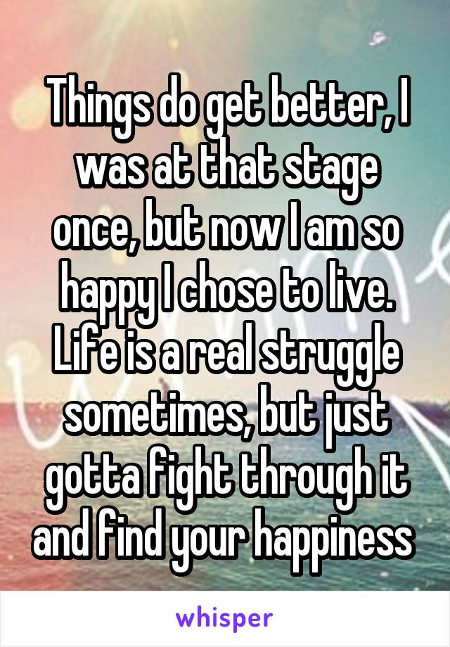 Things do get better, I was at that stage once, but now I am so happy I chose to live. Life is a real struggle sometimes, but just gotta fight through it and find your happiness 