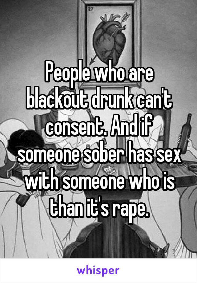 People who are blackout drunk can't consent. And if someone sober has sex with someone who is than it's rape.