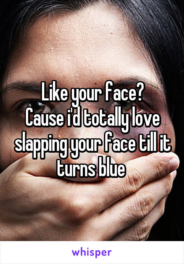 Like your face?
Cause i'd totally love slapping your face till it turns blue 