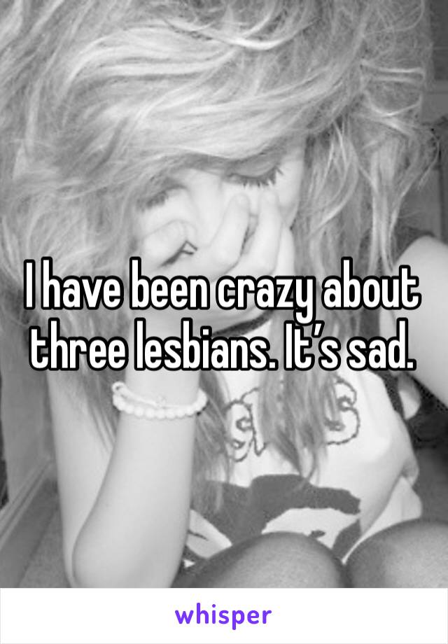 I have been crazy about three lesbians. It’s sad. 