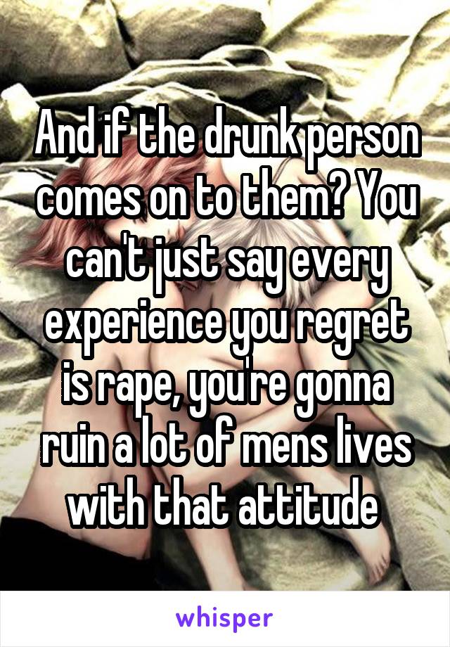 And if the drunk person comes on to them? You can't just say every experience you regret is rape, you're gonna ruin a lot of mens lives with that attitude 