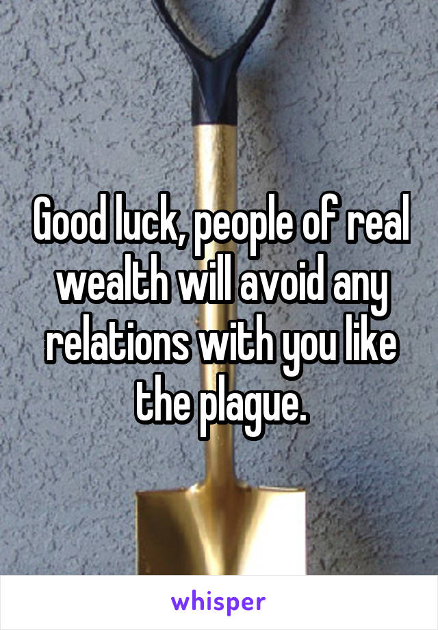 Good luck, people of real wealth will avoid any relations with you like the plague.
