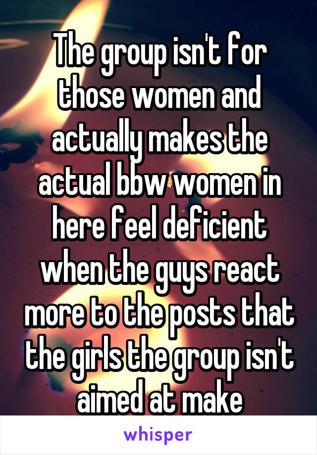 The group isn't for those women and actually makes the actual bbw women in here feel deficient when the guys react more to the posts that the girls the group isn't aimed at make