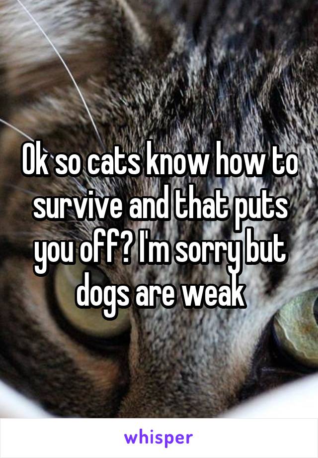 Ok so cats know how to survive and that puts you off? I'm sorry but dogs are weak