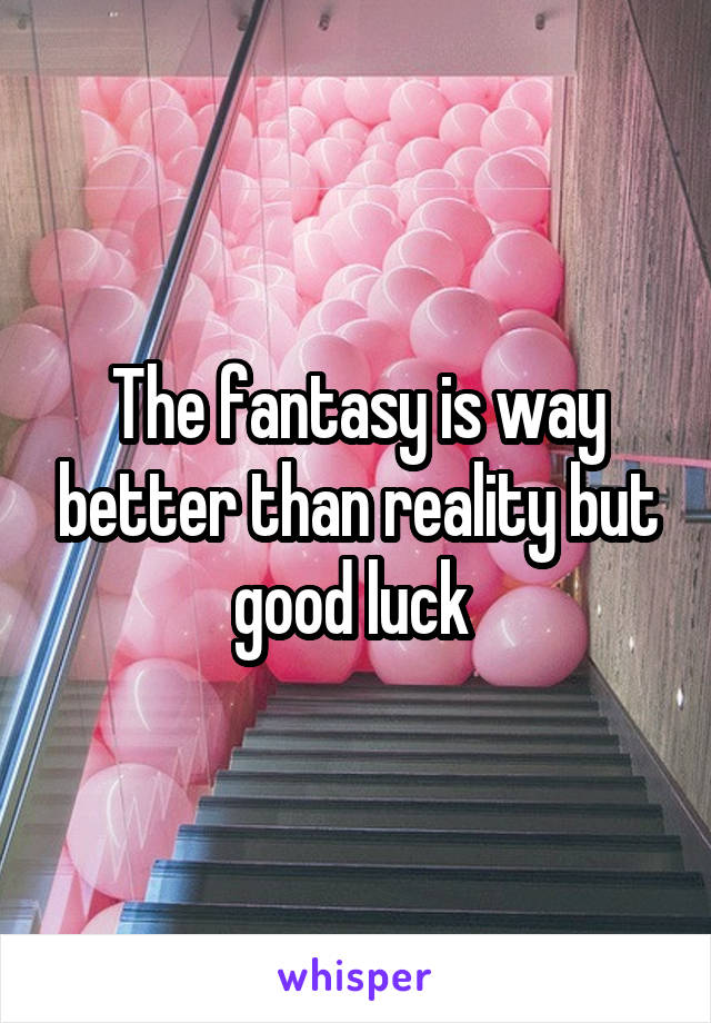 The fantasy is way better than reality but good luck 