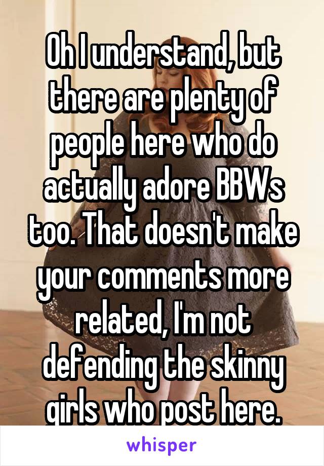 Oh I understand, but there are plenty of people here who do actually adore BBWs too. That doesn't make your comments more related, I'm not defending the skinny girls who post here.