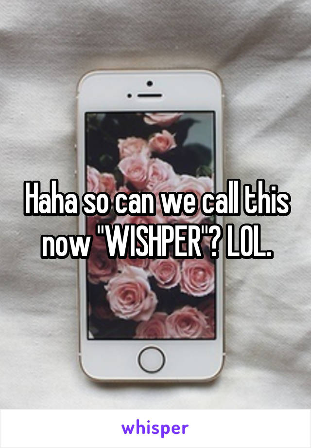 Haha so can we call this now "WISHPER"? LOL.