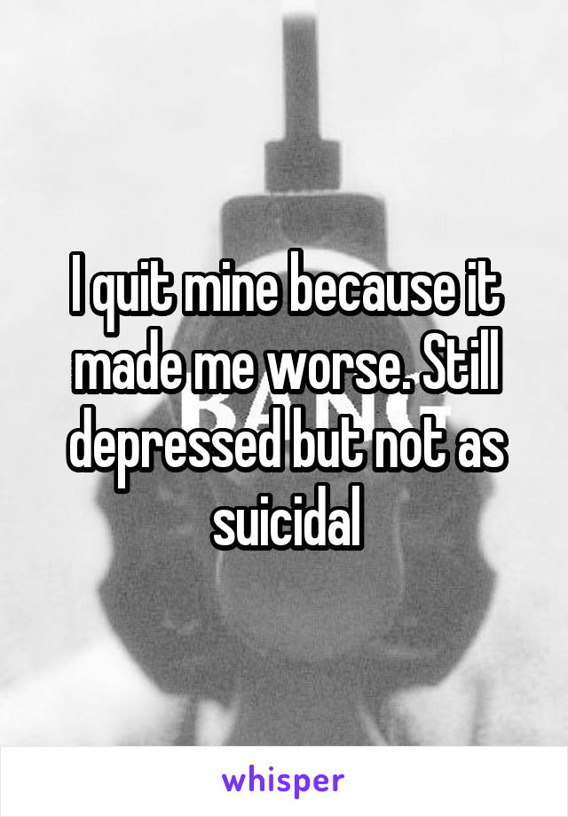 I quit mine because it made me worse. Still depressed but not as suicidal