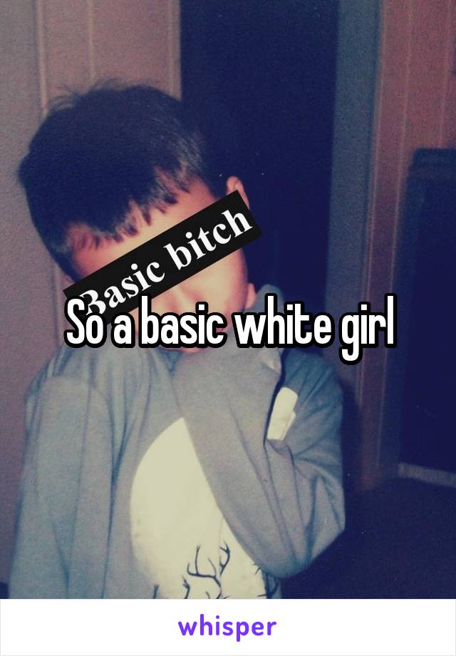 So a basic white girl