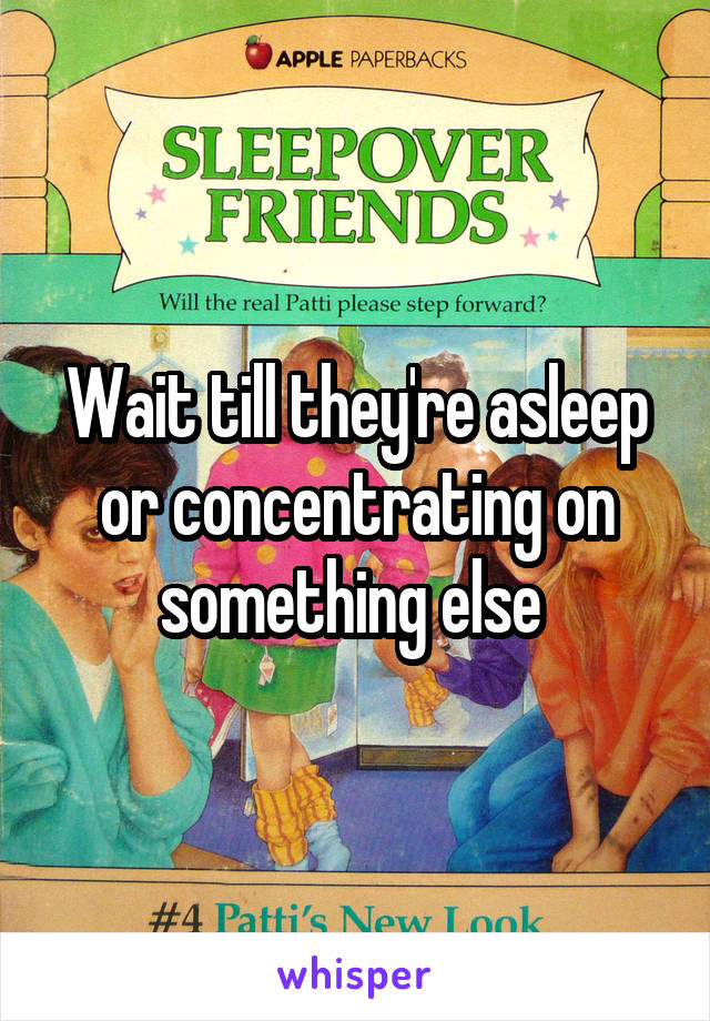 Wait till they're asleep or concentrating on something else 
