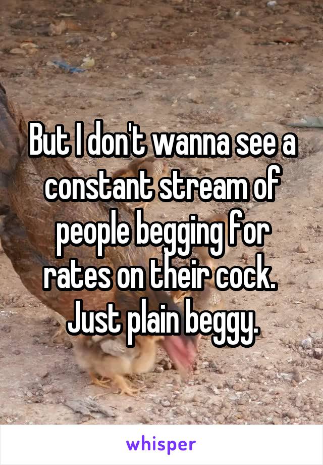 But I don't wanna see a constant stream of people begging for rates on their cock. 
Just plain beggy.