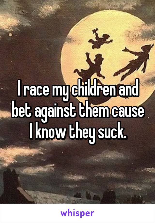 I race my children and bet against them cause I know they suck.