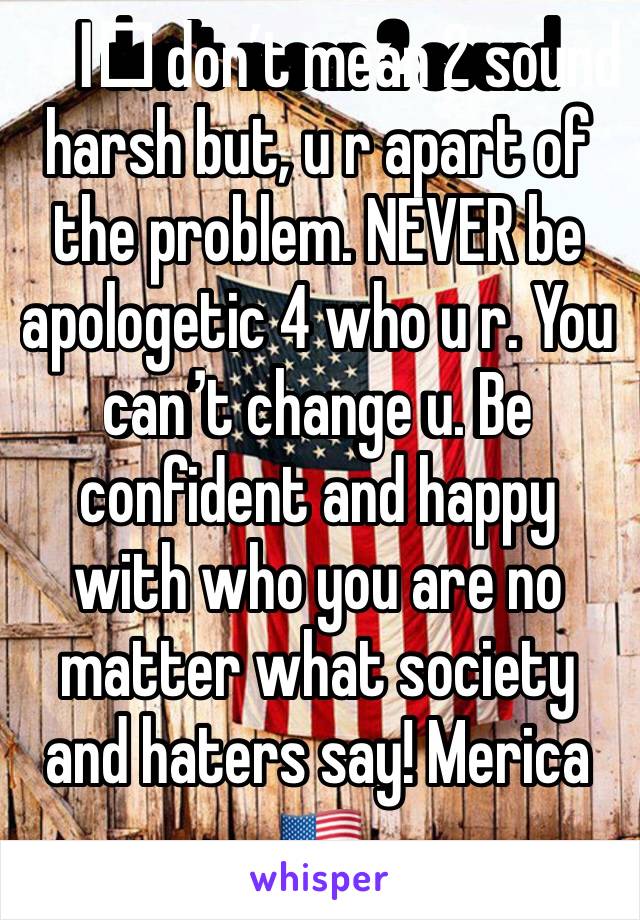 I️ don’t mean 2 sound harsh but, u r apart of the problem. NEVER be apologetic 4 who u r. You can’t change u. Be confident and happy with who you are no matter what society and haters say! Merica 🇺🇸