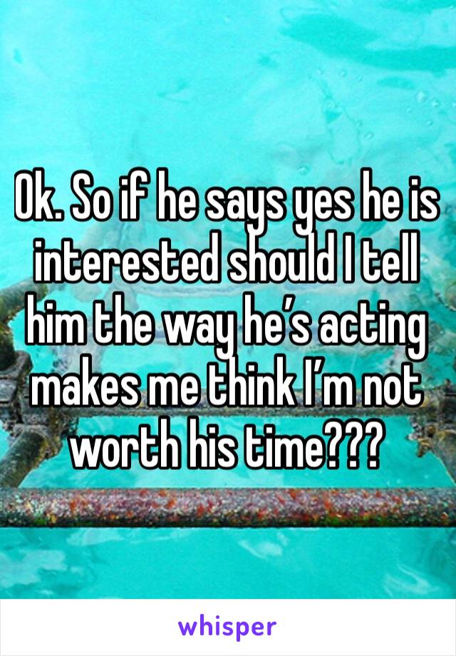 Ok. So if he says yes he is interested should I tell him the way he’s acting makes me think I’m not worth his time???