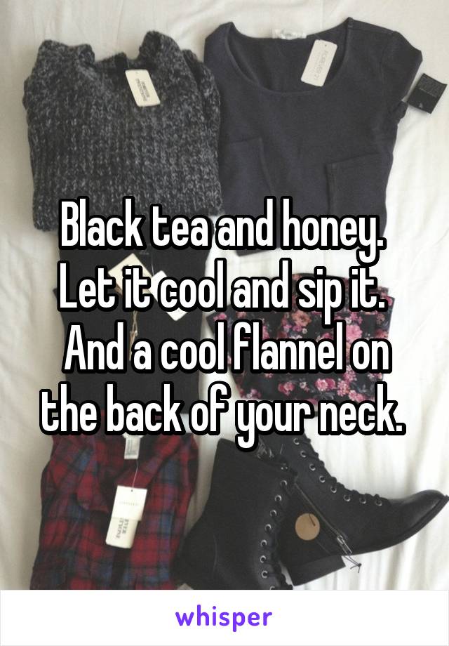 Black tea and honey. 
Let it cool and sip it. 
And a cool flannel on the back of your neck. 