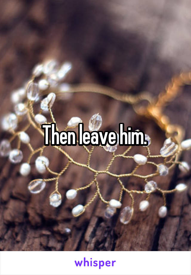 Then leave him. 