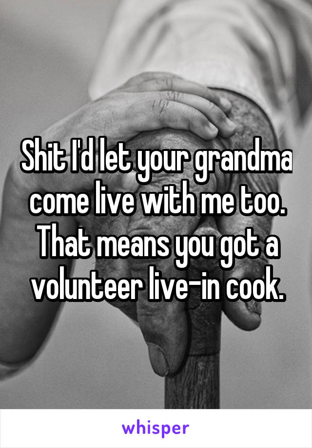 Shit I'd let your grandma come live with me too. That means you got a volunteer live-in cook.