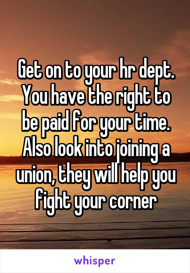 Get on to your hr dept. You have the right to be paid for your time. Also look into joining a union, they will help you fight your corner
