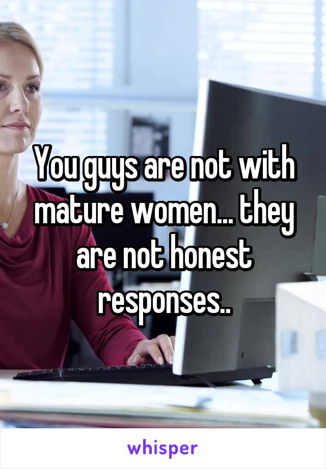 You guys are not with mature women... they are not honest responses..