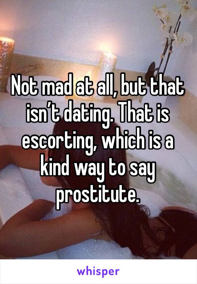 Not mad at all, but that isn’t dating. That is escorting, which is a kind way to say prostitute. 