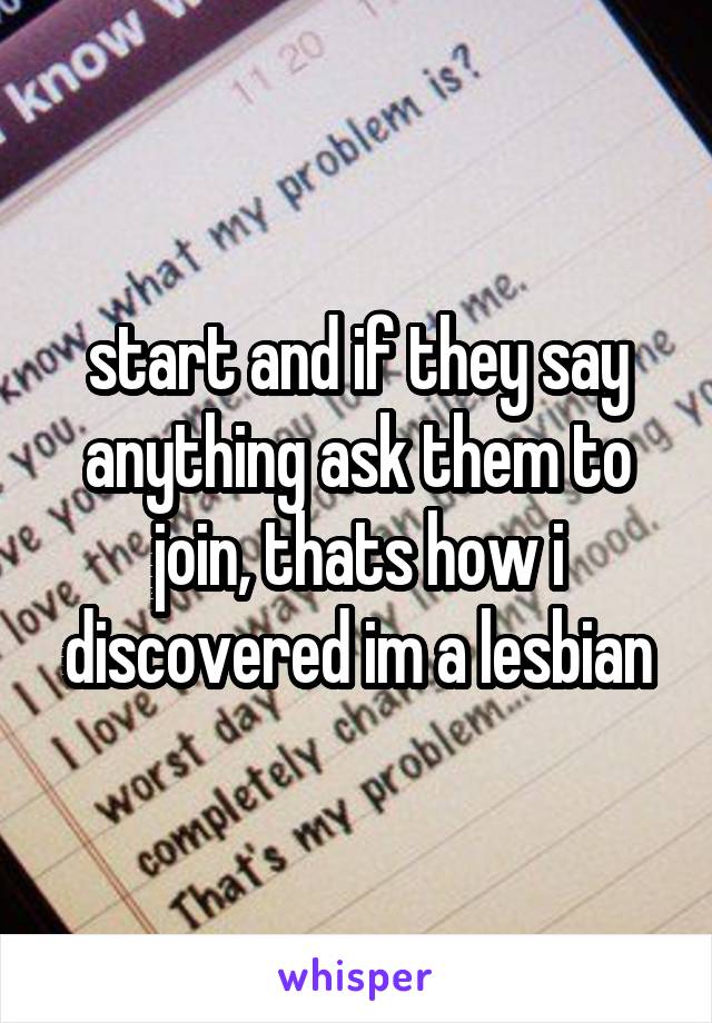 start and if they say anything ask them to join, thats how i discovered im a lesbian